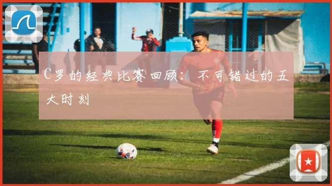 C罗的经典比赛回顾：不可错过的五大时刻