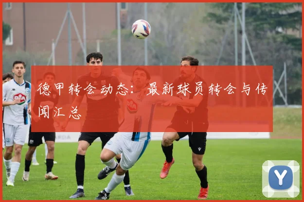 德甲转会动态：最新球员转会与传闻汇总