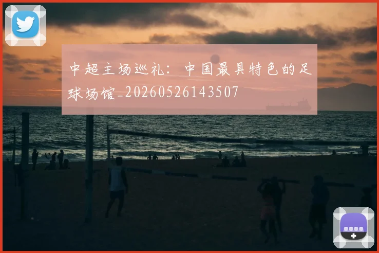 中超主场巡礼:中国最具特色的足球场馆_20260526143507