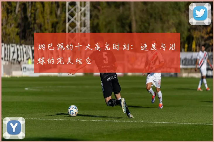 姆巴佩的十大高光时刻:速度与进球的完美结合