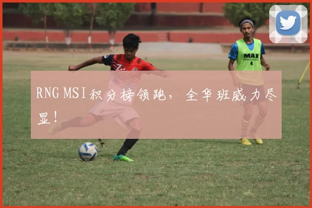 RNG MSI积分榜领跑，全华班威力尽显！