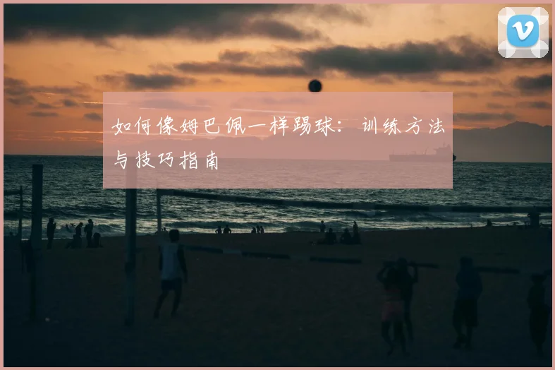 如何像姆巴佩一样踢球：训练方法与技巧指南