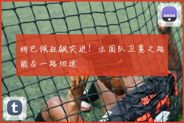 姆巴佩狂飙突进!法国队卫冕之路能否一路坦途
