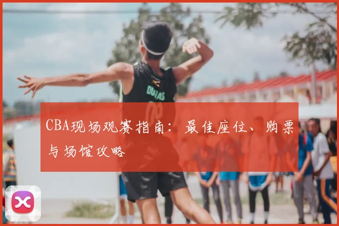 CBA现场观赛指南：最佳座位、购票与场馆攻略