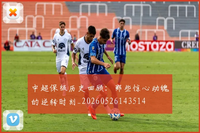 中超保级历史回顾:那些惊心动魄的逆转时刻_20260526143514