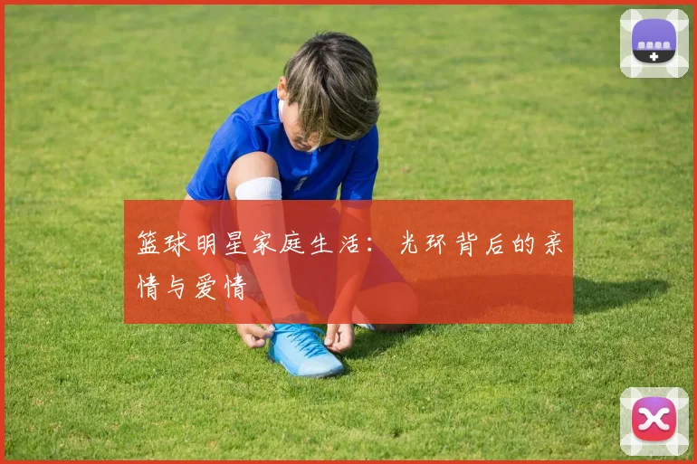篮球明星家庭生活：光环背后的亲情与爱情