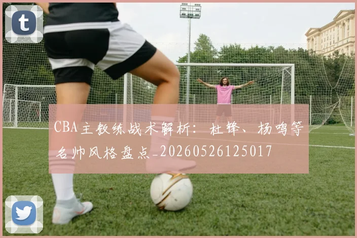 CBA主教练战术解析：杜锋、杨鸣等名帅风格盘点_20260526125017