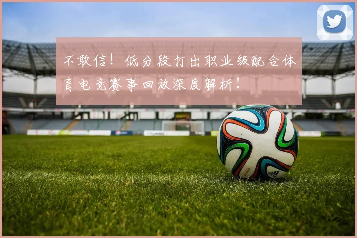 不敢信！低分段打出职业级配合体育电竞赛事回放深度解析！