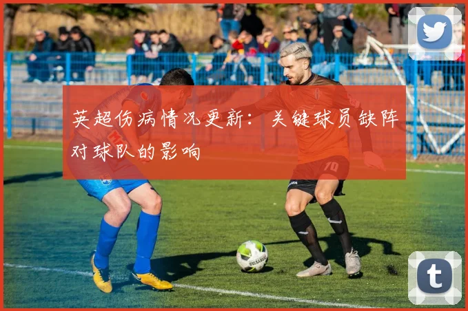 英超伤病情况更新:关键球员缺阵对球队的影响