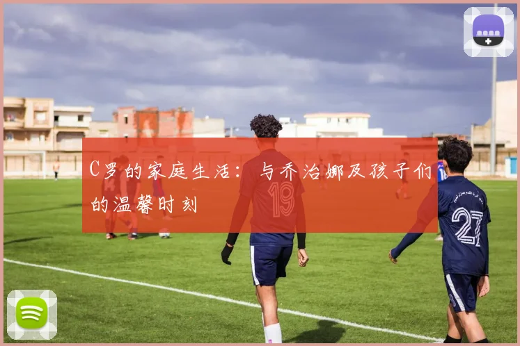 C罗的家庭生活：与乔治娜及孩子们的温馨时刻