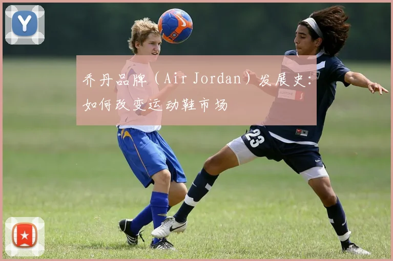 乔丹品牌（Air Jordan）发展史：如何改变运动鞋市场