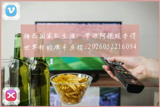 梅西国家队生涯:带领阿根廷夺得世界杯的艰辛历程_20260522160942_20260609221711