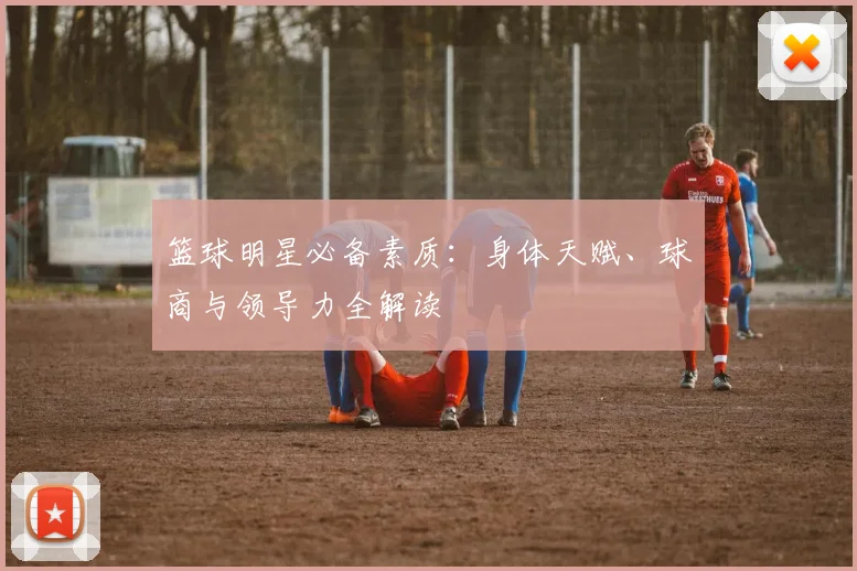 篮球明星必备素质：身体天赋、球商与领导力全解读